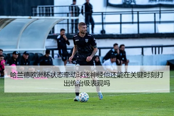 哈兰德欧洲杯状态牵动球迷神经他还能在关键时刻打出统治级表现吗